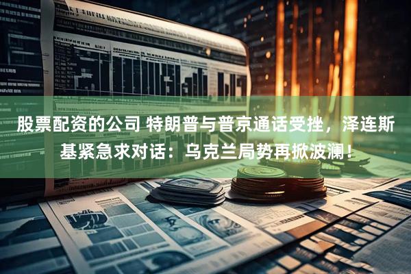 股票配资的公司 特朗普与普京通话受挫，泽连斯基紧急求对话：乌克兰局势再掀波澜！