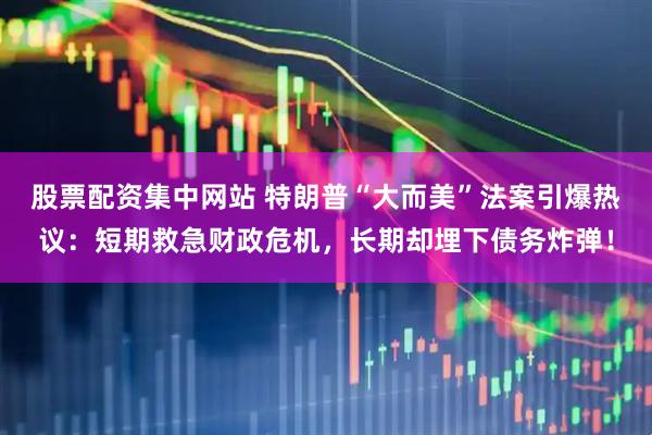 股票配资集中网站 特朗普“大而美”法案引爆热议：短期救急财政危机，长期却埋下债务炸弹！