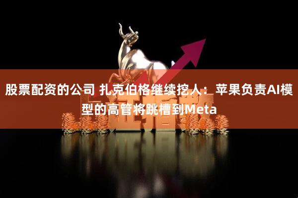 股票配资的公司 扎克伯格继续挖人：苹果负责AI模型的高管将跳槽到Meta