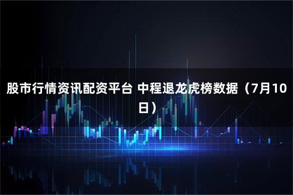股市行情资讯配资平台 中程退龙虎榜数据（7月10日）