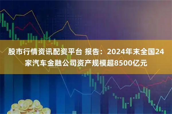 股市行情资讯配资平台 报告：2024年末全国24家汽车金融公司资产规模超8500亿元