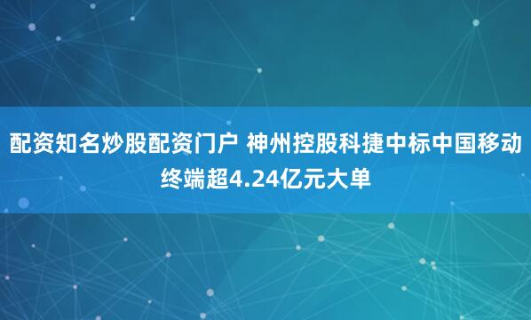 配资知名炒股配资门户 神州控股科捷中标中国移动终端超4.24亿元大单