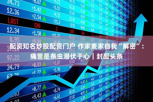 配资知名炒股配资门户 作家麦家自我“解密”：痛苦是条虫潜伏于心｜封面头条