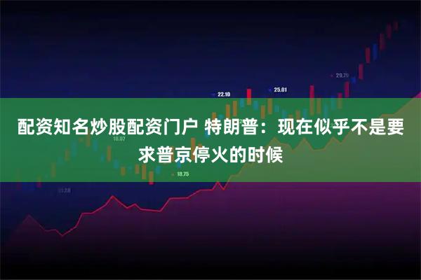 配资知名炒股配资门户 特朗普：现在似乎不是要求普京停火的时候