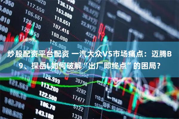 炒股配资平台配资 一汽大众VS市场痛点：迈腾B9、探岳L如何破解“出厂即终点”的困局？
