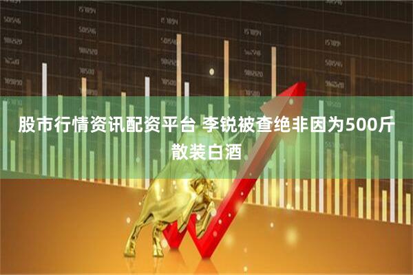 股市行情资讯配资平台 李锐被查绝非因为500斤散装白酒