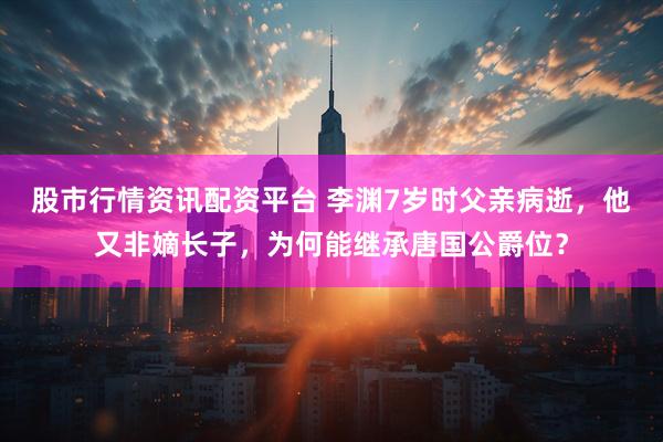 股市行情资讯配资平台 李渊7岁时父亲病逝，他又非嫡长子，为何能继承唐国公爵位？