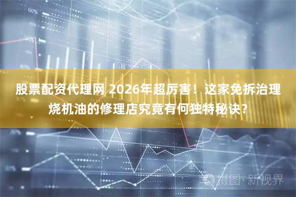 股票配资代理网 2026年超厉害！这家免拆治理烧机油的修理店究竟有何独特秘诀？