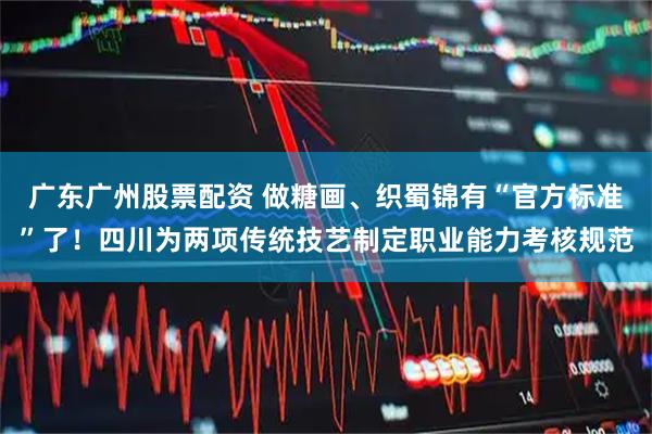 广东广州股票配资 做糖画、织蜀锦有“官方标准”了！四川为两项传统技艺制定职业能力考核规范