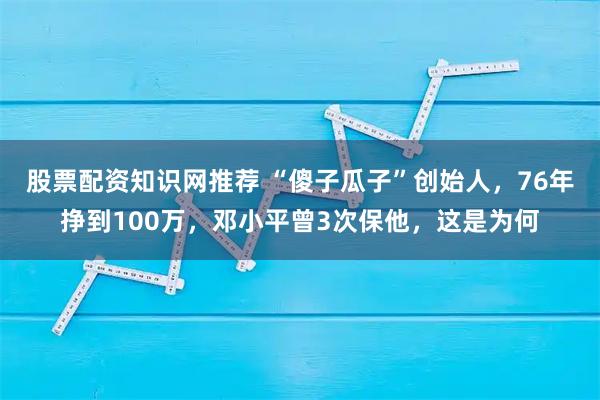 股票配资知识网推荐 “傻子瓜子”创始人，76年挣到100万，邓小平曾3次保他，这是为何