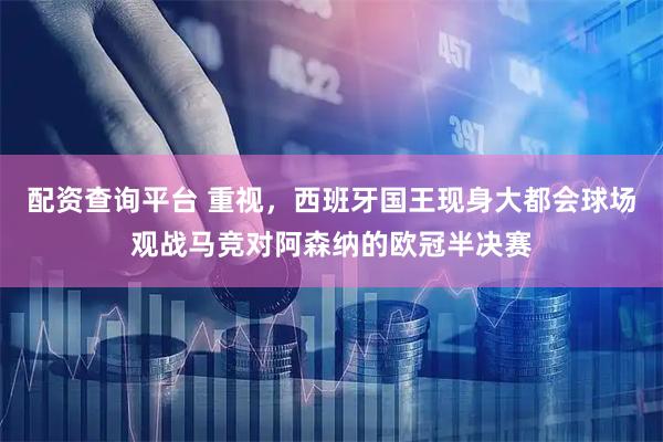 配资查询平台 重视，西班牙国王现身大都会球场观战马竞对阿森纳的欧冠半决赛