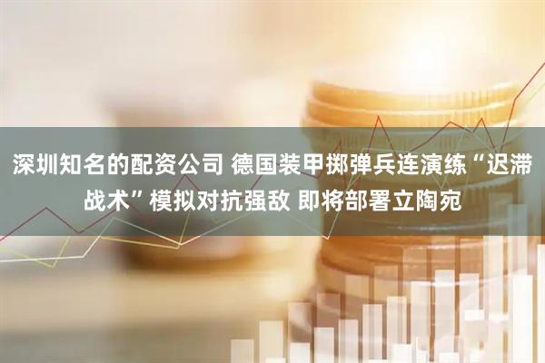 深圳知名的配资公司 德国装甲掷弹兵连演练“迟滞战术”模拟对抗强敌 即将部署立陶宛