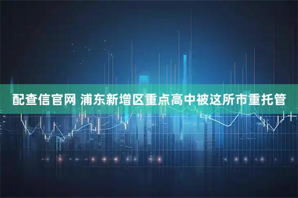 配查信官网 浦东新增区重点高中被这所市重托管
