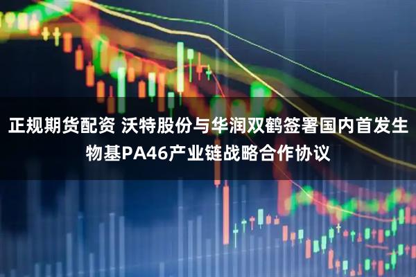 正规期货配资 沃特股份与华润双鹤签署国内首发生物基PA46产业链战略合作协议