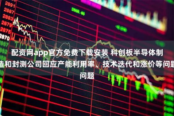配资网app官方免费下载安装 科创板半导体制造和封测公司回应产能利用率、技术迭代和涨价等问题
