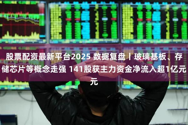 股票配资最新平台2025 数据复盘丨玻璃基板、存储芯片等概念走强 141股获主力资金净流入超1亿元