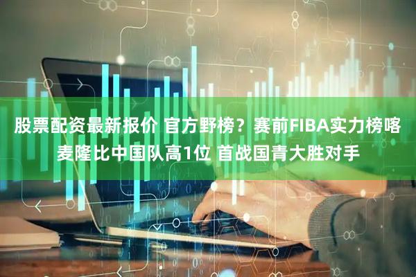 股票配资最新报价 官方野榜？赛前FIBA实力榜喀麦隆比中国队高1位 首战国青大胜对手