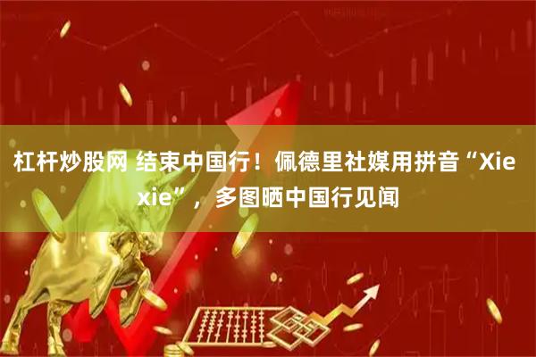 杠杆炒股网 结束中国行！佩德里社媒用拼音“Xie xie”，多图晒中国行见闻